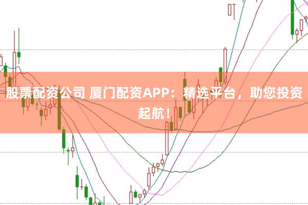 股票配资公司 厦门配资APP：精选平台，助您投资起航！