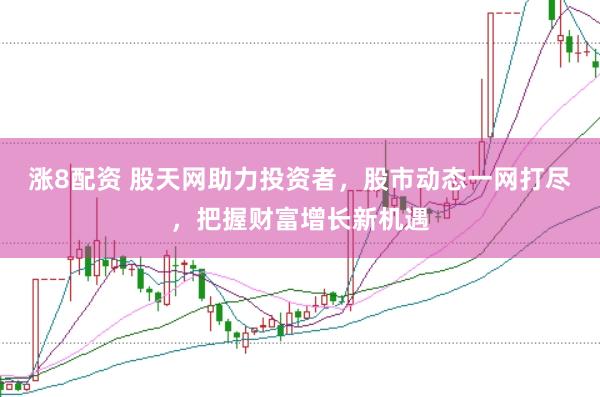 涨8配资 股天网助力投资者,股市动态一网打尽,把握财富增长新机遇
